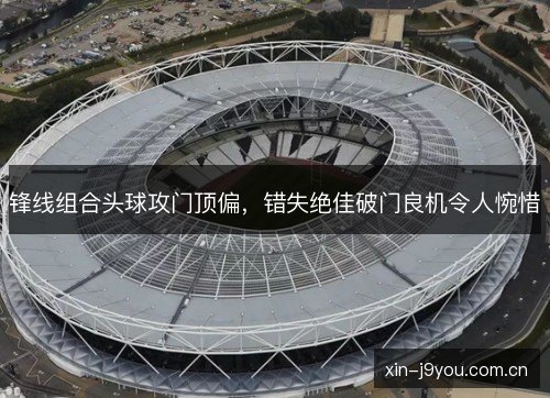 锋线组合头球攻门顶偏，错失绝佳破门良机令人惋惜